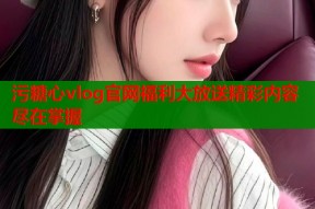 污糖心vlog官网福利大放送精彩内容尽在掌握