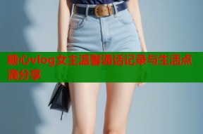 糖心vlog女主温馨通话记录与生活点滴分享