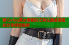 糖心vlog死水库精彩记录生活点滴轻松分享创意视频