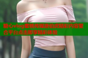 糖心vlog蜜桃传媒唐伯虎精彩内容聚合平台点击即享精彩体验