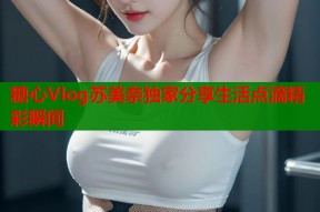糖心Vlog苏美奈独家分享生活点滴精彩瞬间