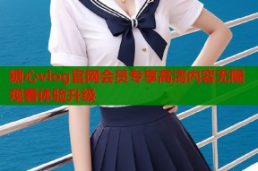 糖心vlog官网会员专享高清内容无限观看体验升级