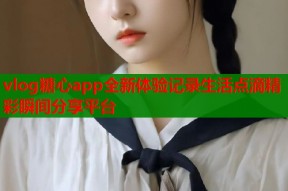 vlog糖心app全新体验记录生活点滴精彩瞬间分享平台