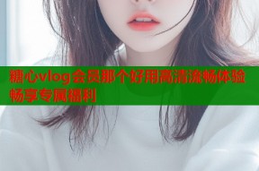 糖心vlog会员那个好用高清流畅体验畅享专属福利