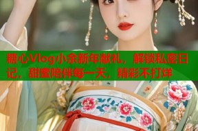 糖心Vlog小余新年献礼，解锁私密日记，甜蜜陪伴每一天，精彩不打烊