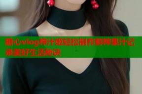 糖心vlog榨汁姬轻松制作鲜榨果汁记录美好生活秘诀
