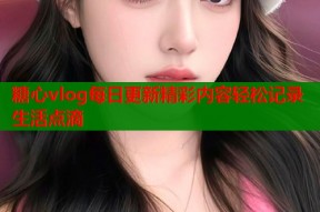 糖心vlog每日更新精彩内容轻松记录生活点滴