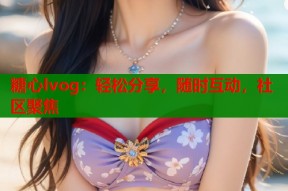 糖心lvog：轻松分享，随时互动，社区聚焦