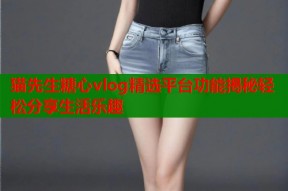 猫先生糖心vlog精选平台功能揭秘轻松分享生活乐趣