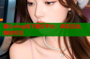 糖心vlog线下援交平台：真实互动、随时约见