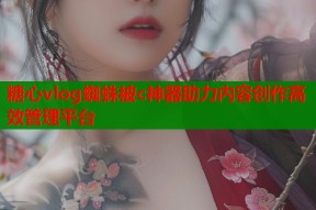 糖心vlog蜘蛛被c神器助力内容创作高效管理平台