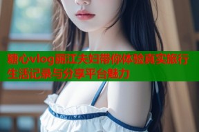 糖心vlog丽江夫妇带你体验真实旅行生活记录与分享平台魅力