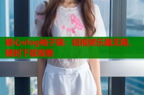 糖心vlog柚子猫：短视频乐趣无限，随时下载观看
