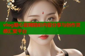 vlog糖心官网精彩内容分享与创作灵感汇聚平台