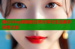 糖心Vlog姐姐的日常分享与生活美学探索之旅