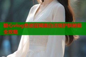 糖心vlog色斑官网美白淡斑护肤秘籍全攻略