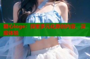 糖心loge：探索多元化原创内容，深度体验
