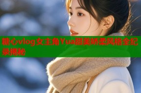 糖心vlog女主角Yua甜美娇柔风格全纪录揭秘