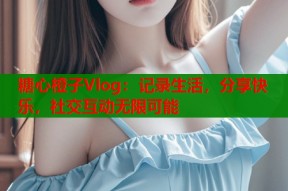 糖心橙子Vlog：记录生活，分享快乐，社交互动无限可能