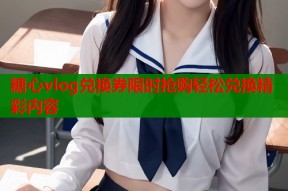 糖心vlog兑换券限时抢购轻松兑换精彩内容