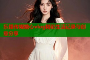 乐播传媒糖心vlog精彩生活记录与创意分享