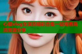 心糖vlog女演员精彩合集一站观看高清资源分享