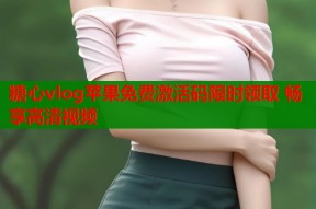 糖心vlog苹果免费激活码限时领取 畅享高清视频