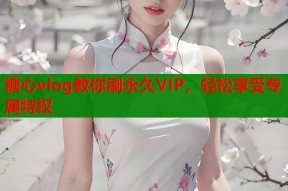 糖心vlog教你刷永久VIP，轻松享受专属特权