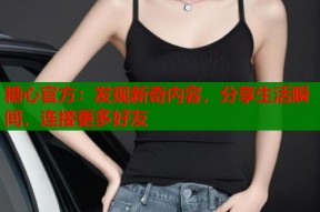 糖心官方：发现新奇内容，分享生活瞬间，连接更多好友