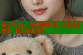 糖心污app：发现新鲜内容，分享生活趣事，社交互动无限
