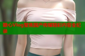 糖心Vlog聚焦国产传媒精彩内容全纪录