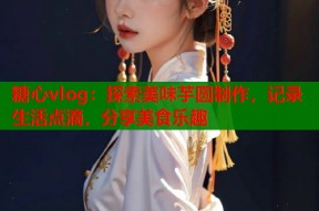 糖心vlog：探索美味芋圆制作，记录生活点滴，分享美食乐趣