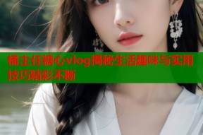 桶主任糖心vlog揭秘生活趣味与实用技巧精彩不断