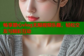 畅享糖心vlog无限视频乐趣，轻松交友与精彩互动