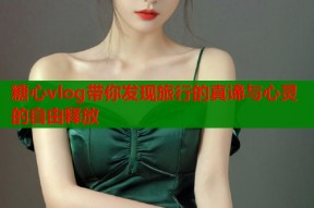 糖心vlog带你发现旅行的真谛与心灵的自由释放