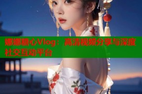 娜娜糖心Vlog：高清视频分享与深度社交互动平台