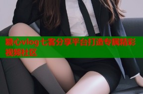 糖心vlog七客分享平台打造专属精彩视频社区