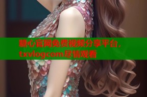 糖心官网免费视频分享平台，txvlogcom尽情观看