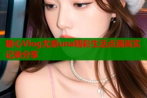 糖心Vlog尤奈una精彩生活点滴真实记录分享