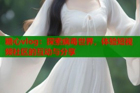 糖心vlog：探索病毒世界，体验短视频社区的互动与分享