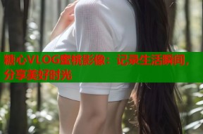 糖心VLOG蜜桃影像：记录生活瞬间，分享美好时光
