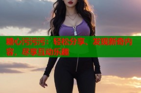 糖心污污污：轻松分享、发现新奇内容，尽享互动乐趣