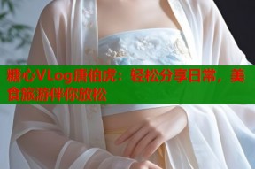 糖心VLog唐伯虎：轻松分享日常，美食旅游伴你放松