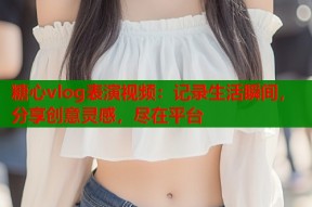 糖心vlog表演视频：记录生活瞬间，分享创意灵感，尽在平台