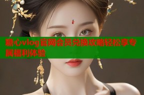 糖心vlog官网会员兑换攻略轻松享专属福利体验