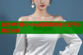 向然MV糖心vlog短视频创作社交平台精彩分享