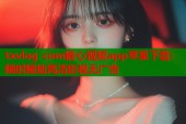 txvlog com糖心视频app苹果下载：随时随地高清影视无广告