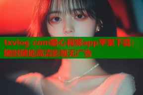 txvlog com糖心视频app苹果下载：随时随地高清影视无广告
