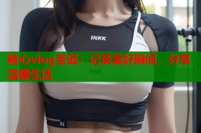 糖心vlog圣诞：记录美好瞬间，分享温暖生活