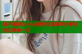橘子猫糖心vlog揭秘生活趣味分享轻松记录每一天